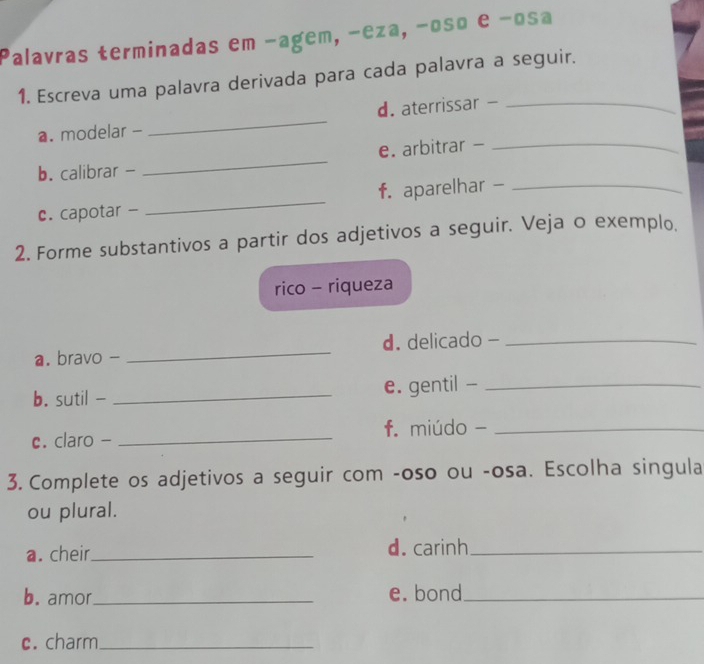 Palavras terminadas em −agem, −eza, −oso e −osa 
1. Escreva uma palavra derivada para cada palavra a seguir. 
_ 
d. aterrissar -_ 
a. modelar - 
_ 
e. arbitrar -_ 
b. calibrar - 
c. capotar - _f. aparelhar -_ 
2. Forme substantivos a partir dos adjetivos a seguir. Veja o exemplo. 
rico - riqueza 
a. bravo - _d. delicado -_ 
b. sutil - _e. gentil -_ 
c. claro - _f. miúdo -_ 
3. Complete os adjetivos a seguir com -oso ou -osa. Escolha singula 
ou plural. 
a. cheir_ d. carinh_ 
b. amor_ e. bond_ 
c. charm_