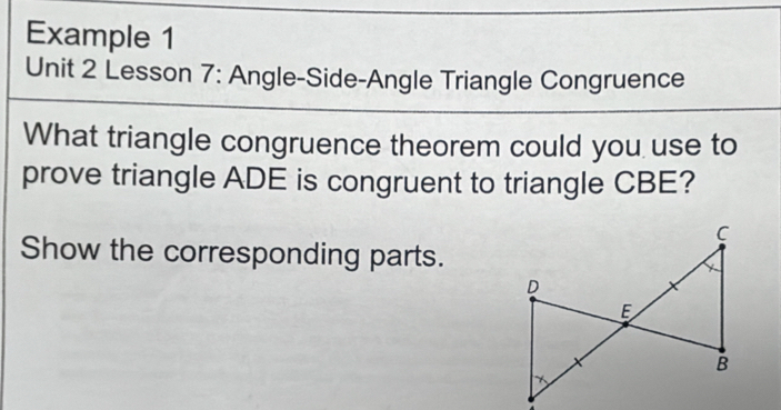 Example 1 
Unit 2 Lesson 7: Angle-Side-Angle Triangle Congruence 
What triangle congruence theorem could you use to 
prove triangle ADE is congruent to triangle CBE? 
Show the corresponding parts.