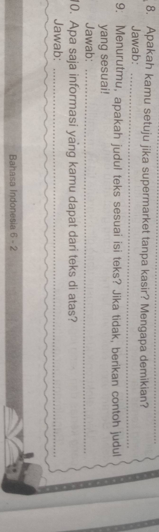 Apakah kamu setuju jika supermarket tanpa kasir? Mengapa demikian? 
Jawab:_ 
9. Menurutmu, apakah judul teks sesuai isi teks? Jika tidak, berikan contoh judul 
yang sesuai! 
Jawab:_ 
10. Apa saja informasi yang kamu dapat dari teks di atas? 
Jawab:_ 
Bahasa Indonesia 6 - 2