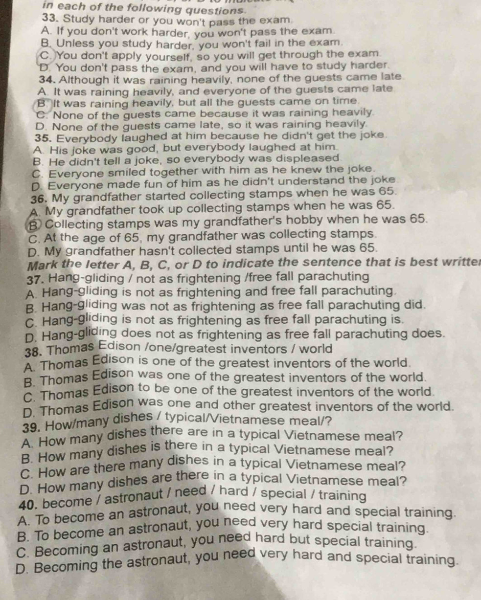 in each of the following questions.
33. Study harder or you won't pass the exam
A. If you don't work harder, you won't pass the exam.
B. Unless you study harder, you won't fail in the exam.
C. You don't apply yourself, so you will get through the exam
D. You don't pass the exam, and you will have to study harder.
34. Although it was raining heavily, none of the guests came late
A. It was raining heavily, and everyone of the guests came late
B. It was raining heavily, but all the guests came on time.
C. None of the guests came because it was raining heavily
D. None of the guests came late, so it was raining heavily
35. Everybody laughed at him because he didn't get the joke
A. His joke was good, but everybody laughed at him.
B. He didn't tell a joke, so everybody was displeased.
C. Everyone smiled together with him as he knew the joke.
D. Everyone made fun of him as he didn't understand the joke
36. My grandfather started collecting stamps when he was 65.
A. My grandfather took up collecting stamps when he was 65.
B. Collecting stamps was my grandfather's hobby when he was 65.
C. At the age of 65, my grandfather was collecting stamps.
D. My grandfather hasn't collected stamps until he was 65.
Mark the letter A, B, C, or D to indicate the sentence that is best writter
37. Hang-gliding / not as frightening /free fall parachuting
A. Hang-gliding is not as frightening and free fall parachuting.
B. Hang-gliding was not as frightening as free fall parachuting did.
C. Hang-gliding is not as frightening as free fall parachuting is.
D. Hang-gliding does not as frightening as free fall parachuting does.
38. Thomas Edison /one/greatest inventors / world
A. Thomas Edison is one of the greatest inventors of the world.
B. Thomas Edison was one of the greatest inventors of the world.
C. Thomas Edison to be one of the greatest inventors of the world.
D. Thomas Edison was one and other greatest inventors of the world.
39. How/many dishes / typical/Vietnamese meal/?
A. How many dishes there are in a typical Vietnamese meal?
B. How many dishes is there in a typical Vietnamese meal?
C. How are there many dishes in a typical Vietnamese meal?
D. How many dishes are there in a typical Vietnamese meal?
40. become / astronaut / need / hard / special / training
A. To become an astronaut, you need very hard and special training.
B. To become an astronaut, you need very hard special training.
C. Becoming an astronaut, you need hard but special training.
D. Becoming the astronaut, you need very hard and special training.