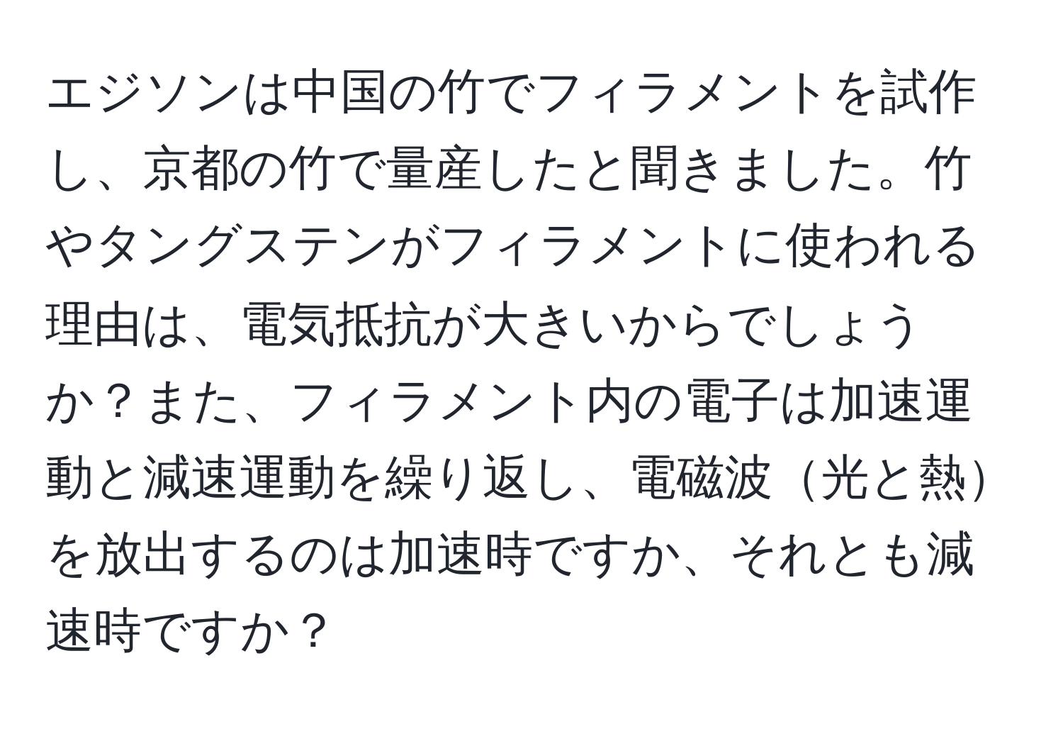 エジソンは中国の竹でフィラメントを試作し、京都の竹で量産したと聞きました。竹やタングステンがフィラメントに使われる理由は、電気抵抗が大きいからでしょうか？また、フィラメント内の電子は加速運動と減速運動を繰り返し、電磁波光と熱を放出するのは加速時ですか、それとも減速時ですか？