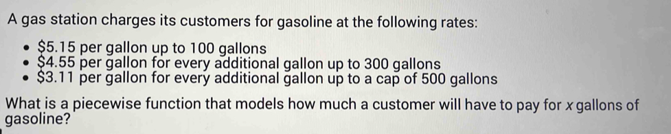 A gas station charges its customers for gasoline at the following rates:
$5.15 per gallon up to 100 gallons
$4.55 per gallon for every additional gallon up to 300 gallons
$3.11 per gallon for every additional gallon up to a cap of 500 gallons
What is a piecewise function that models how much a customer will have to pay for x gallons of 
gasoline?