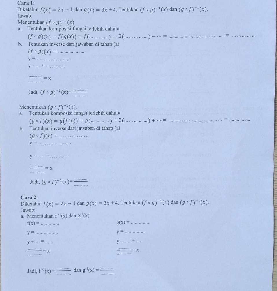 Cara 1:
Diketahui f(x)=2x-1 dan g(x)=3x+4. Tentukan (fcirc g)^-1(x)dan(gcirc f)^-1(x).
Jawab:
Menentukan (fcirc g)^-1(x)
a. Tentukan komposisi fungsi terlebih dahulu
(fcirc g)(x)=f(g(x))=f(...)=2(..................... _ )- __
_=
b. Tentukan inverse dari jawaban di tahap (a)
(fcirc g)(x)= _
y= _
y-...= _
_
_
=x
Jadi, (fcirc g)^-1(x)= (...)/...  _
Menentukan (gcirc f)^-1(x).
a. Tentukan komposisi fungsi terlebih dahulu
(gcirc f)(x)=g(f(x))=g(..........)=3(............... _ )+ 0 _=_
b. Tentukan inverse dari jawaban di tahap (a)
_ (gcirc f)(x)=
_ y=
__ y-...=
_
= X
_
Jadi, (gcirc f)^-1(x)=frac ...
Cara 2:
Diketahui f(x)=2x-1 dan g(x)=3x+4. Tentukan (fcirc g)^-1(x)dan(gcirc f)^-1(x).
Jawab:
a. Menentukan f^(-1)(x)dang^(-1)(x)
_ f(x)=
_ g(x)=
y= _
y= _
_ y+...=...
y-.....= __
__  ·s /·s  =x
_
_ frac =x
Jadi, f^(-1)(x)= (...)/...  _ dan g^(-1)(x)= ·s /·s   _