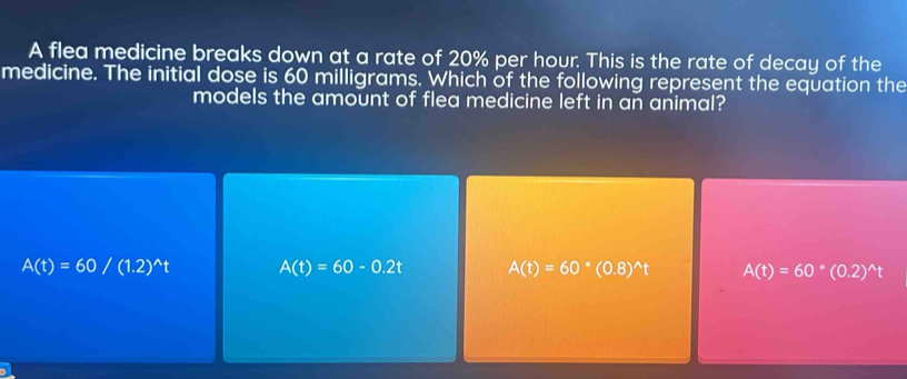 A flea medicine breaks down at a rate of 20% per hour. This is the rate of decay of the
medicine. The initial dose is 60 milligrams. Which of the following represent the equation the
models the amount of flea medicine left in an animal?
A(t)=60/(1.2)^wedge t A(t)=60-0.2t A(t)=60^*(0.8)^wedge t A(t)=60^*(0.2)^wedge t