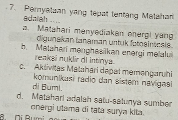 Pernyataan yang tepat tentang Matahari
adalah ....
a. Matahari menyediakan energi yang
digunakan tanaman untuk fotosintesis.
b. Matahari menghasilkan energi melalui
reaksi nuklir di intinya.
c. Aktivitas Matahari dapat memengaruhi
komunikasi radio dan sistem navigasi
di Bumi.
d. Matahari adalah satu-satunya sumber
energi utama di tata surya kita.
8 Di Bumi a