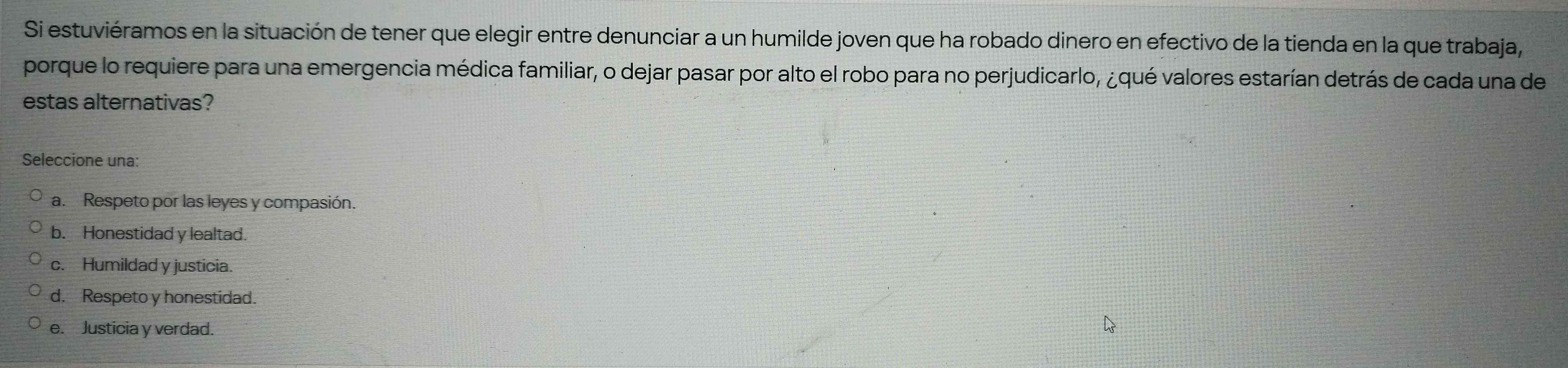 Si estuviéramos en la situación de tener que elegir entre denunciar a un humilde joven que ha robado dinero en efectivo de la tienda en la que trabaja,
porque lo requiere para una emergencia médica familiar, o dejar pasar por alto el robo para no perjudicarlo, ¿qué valores estarían detrás de cada una de
estas alternativas?
Seleccione una:
a. Respeto por las leyes y compasión.
b. Honestidad y lealtad.
c. Humildad y justicia.
d. Respeto y honestidad.
e. Justicia y verdad.