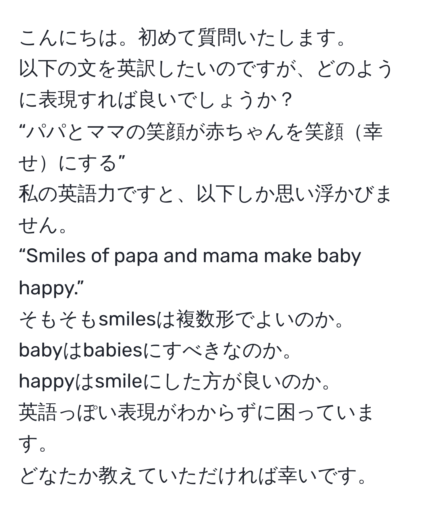 こんにちは。初めて質問いたします。  
以下の文を英訳したいのですが、どのように表現すれば良いでしょうか？  
“パパとママの笑顔が赤ちゃんを笑顔幸せにする”  
私の英語力ですと、以下しか思い浮かびません。  
“Smiles of papa and mama make baby happy.”  
そもそもsmilesは複数形でよいのか。  
babyはbabiesにすべきなのか。  
happyはsmileにした方が良いのか。  
英語っぽい表現がわからずに困っています。  
どなたか教えていただければ幸いです。