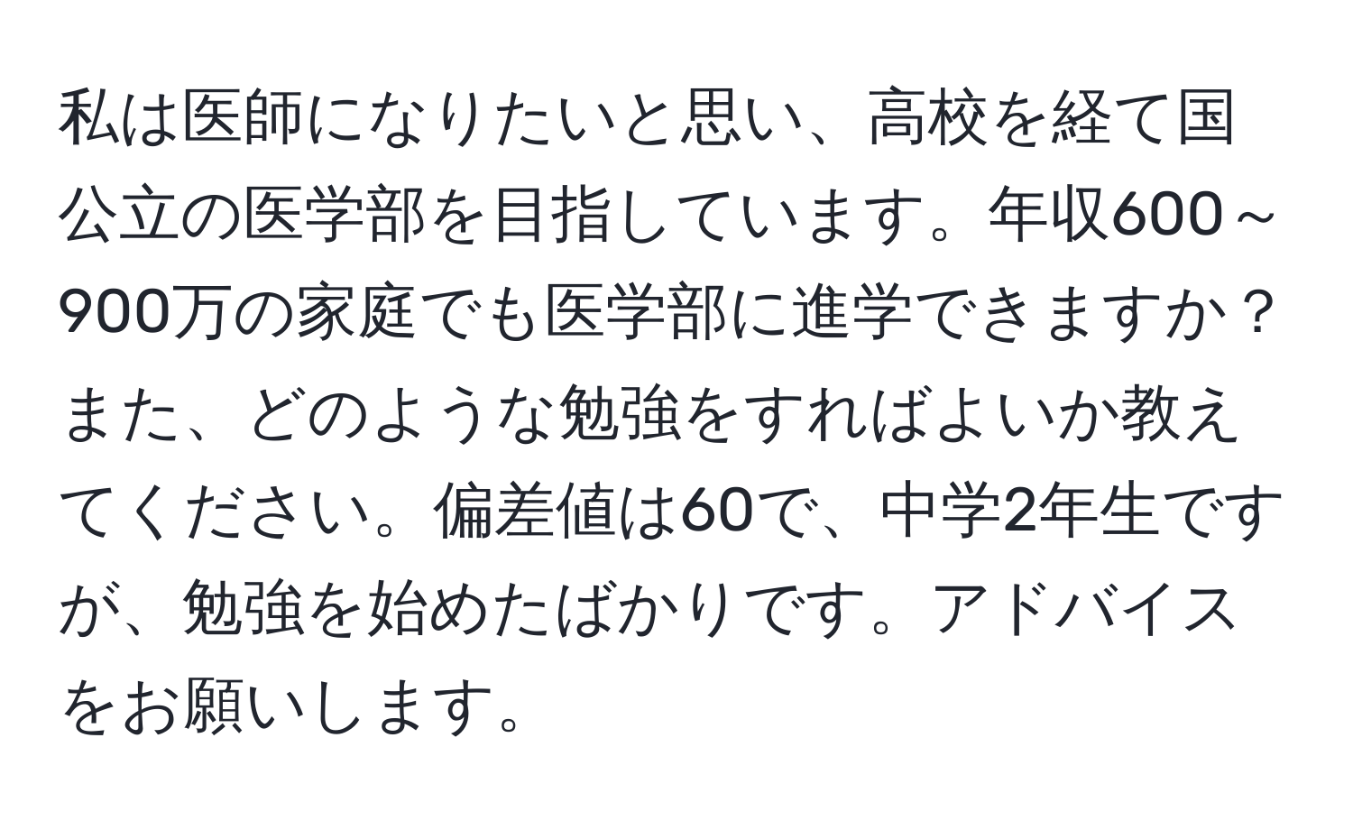 私は医師になりたいと思い、高校を経て国公立の医学部を目指しています。年収600～900万の家庭でも医学部に進学できますか？また、どのような勉強をすればよいか教えてください。偏差値は60で、中学2年生ですが、勉強を始めたばかりです。アドバイスをお願いします。