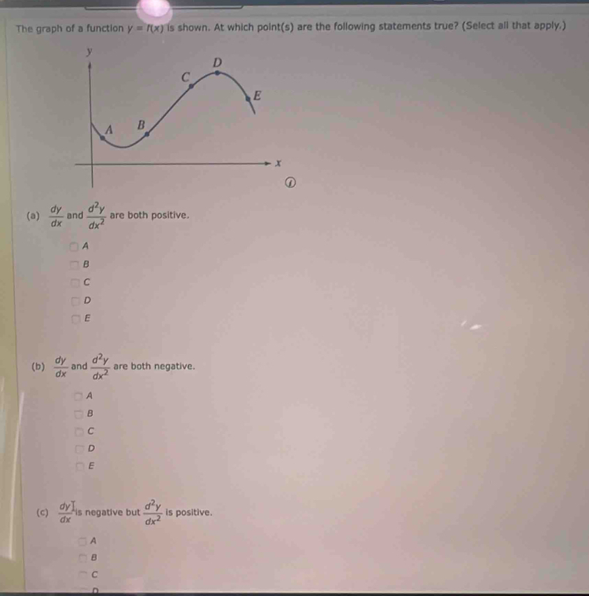 The graph of a function y=f(x) is shown. At which point(s) are the following statements true? (Select all that apply.)
(a)  dy/dx  and  d^2y/dx^2  are both positive.
A
B
C
D
E
(b)  dy/dx  and  d^2y/dx^2  are both negative.
A
B
C
D
E
(c)  dy)/dx  is negative but  d^2y/dx^2  is positive.
A
B
C