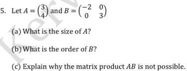 Let A=beginpmatrix 3 4endpmatrix and B=beginpmatrix -2&0 0&3endpmatrix
(a) What is the size of A?
(b) What is the order of B?
(c) Explain why the matrix product AB is not possible.