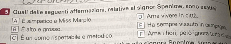 Quali delle seguenti affermazioni, relative al signor Spenlow, sono esatte?
D Ama vivere in città.
A] É simpatico a Miss Marple. E Ha sempre vissuto in campagna.
B ] É alto e grosso.
C] É un uomo rispettabile e metodico. Ama i fiori, però ignora tutto di es