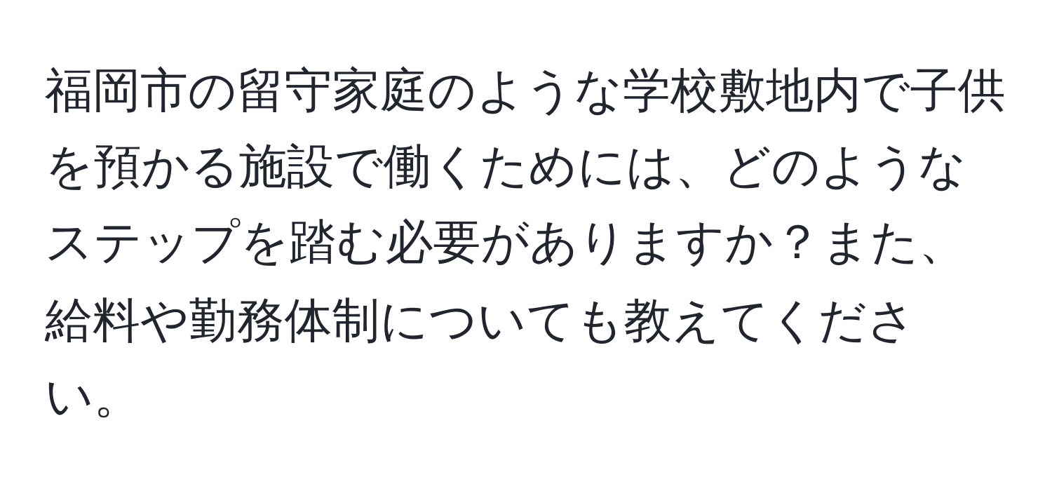 福岡市の留守家庭のような学校敷地内で子供を預かる施設で働くためには、どのようなステップを踏む必要がありますか？また、給料や勤務体制についても教えてください。