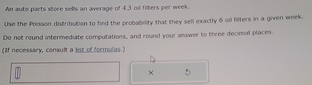 An auto parts store sells an average of 4.3 oil filters per week. 
Use the Poisson distribution to find the probability that they sell exactly 6 oil filters in a given week. 
Do not round intermediate computations, and round your answer to three decimal places. 
(If necessary, consult a list of formulas.) 
×