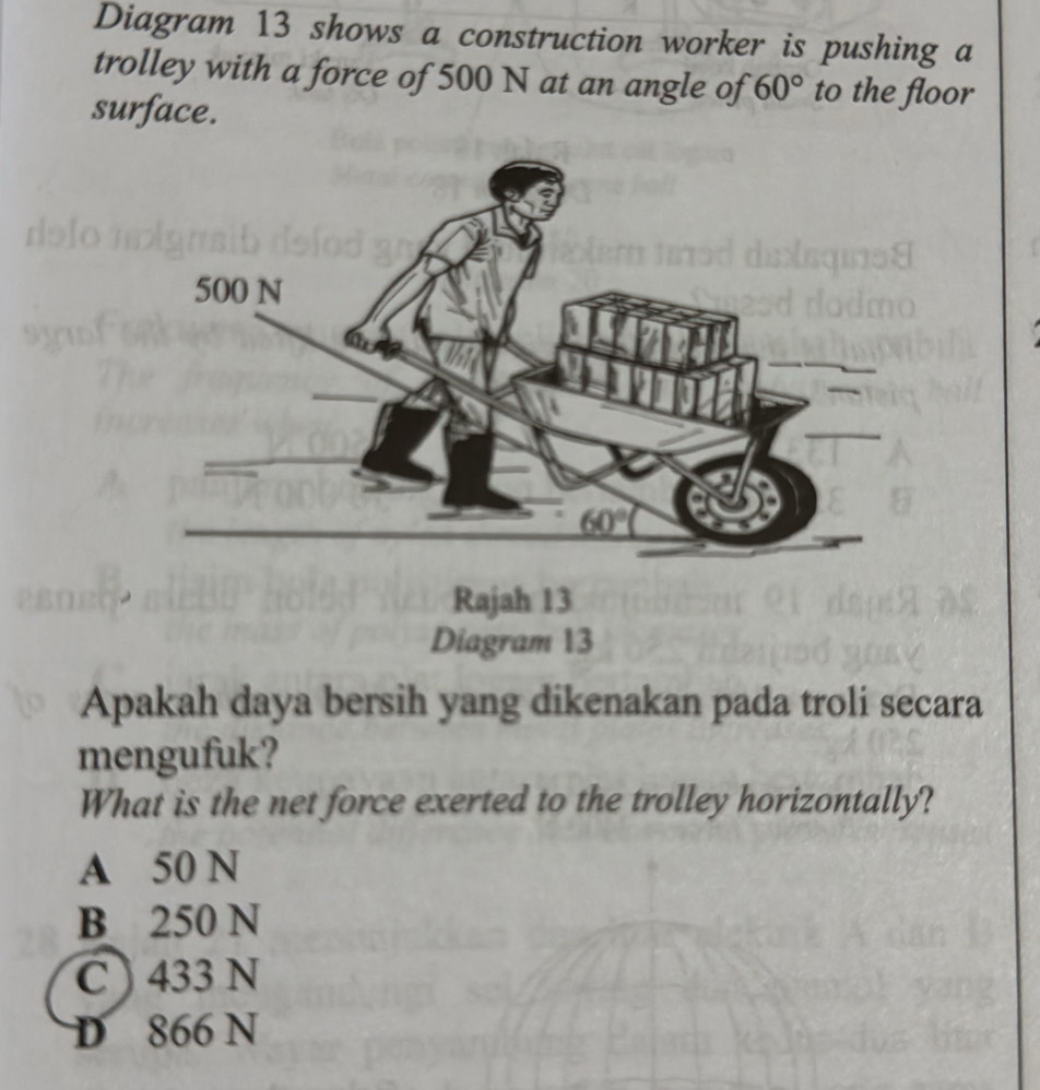 Diagram 13 shows a construction worker is pushing a
trolley with a force of 500 N at an angle of 60° to the floor
surface.
Diagram 13
Apakah daya bersih yang dikenakan pada troli secara
mengufuk?
What is the net force exerted to the trolley horizontally?
A 50 N
B 250 N
C ) 433 N
D 866 N