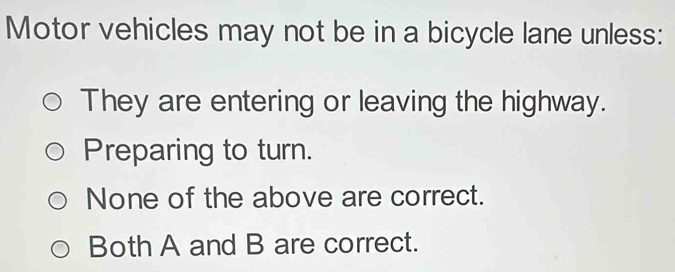 Motor vehicles may not be in a bicycle lane unless:
They are entering or leaving the highway.
Preparing to turn.
None of the above are correct.
Both A and B are correct.