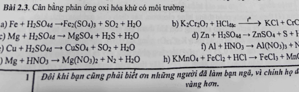 Cân bằng phản ứng oxi hóa khử có môi trường 
a) Fe+H_2SO_4dto Fe_2(SO_4)_3+SO_2+H_2O b) K_2Cr_2O_7+HCl_dacxrightarrow r°KCl+CrC
Mg+H_2SO_4to MgSO_4+H_2S+H_2O
d) Zn+H_2SO_4dto ZnSO_4+S+H
Cu+H_2SO_4to CuSO_4+SO_2+H_2O
f) Al+HNO_3to Al(NO_3)_3+N
Mg+HNO_3to Mg(NO_3)_2+N_2+H_2O h) KMnO_4+FeCl_2+HClto FeCl_3+Mn(
1 Đôi khi bạn cũng phải biết ơn những người đã làm bạn ngã, vì chính họ đá 
vàng hơn.