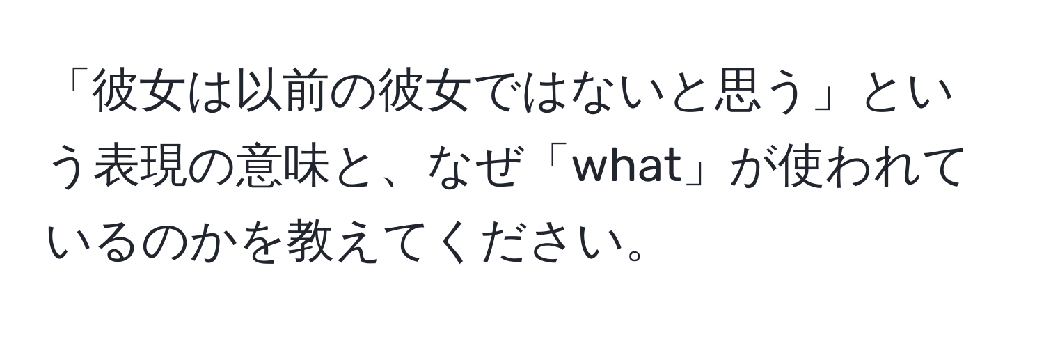 「彼女は以前の彼女ではないと思う」という表現の意味と、なぜ「what」が使われているのかを教えてください。