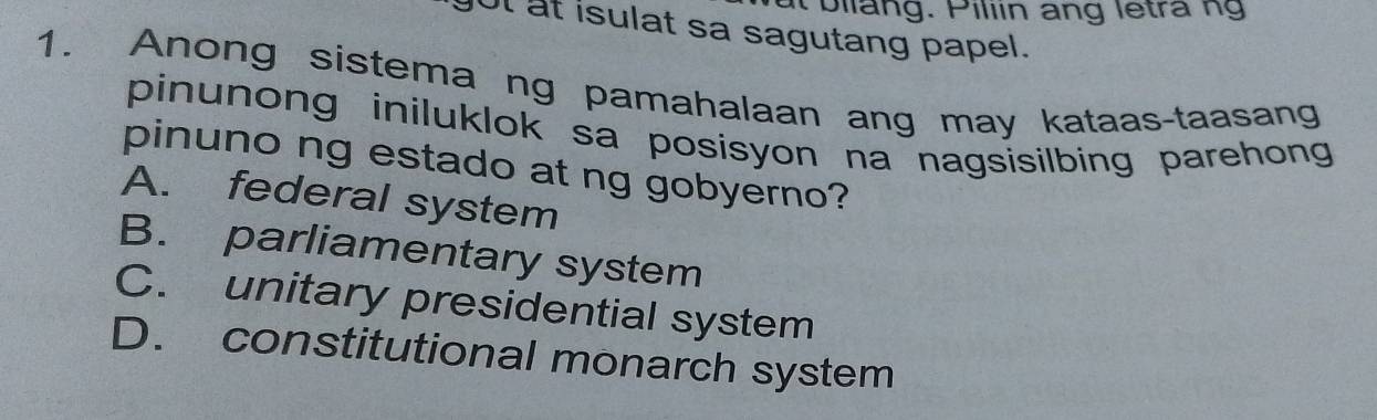 it bilang. Piliin ang letra ng
got at isulat sa sagutang papel.
1. Anong sistema ng pamahalaan ang may kataas-taasang
pinunong iniluklok sa posisyon na nagsisilbing parehong 
pinuno ng estado at ng gobyerno?
A. federal system
B. parliamentary system
C. unitary presidential system
D. constitutional monarch system