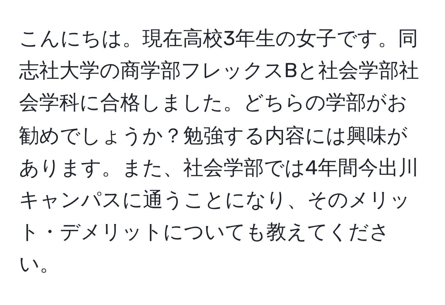 こんにちは。現在高校3年生の女子です。同志社大学の商学部フレックスBと社会学部社会学科に合格しました。どちらの学部がお勧めでしょうか？勉強する内容には興味があります。また、社会学部では4年間今出川キャンパスに通うことになり、そのメリット・デメリットについても教えてください。