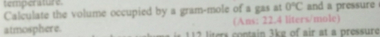 temperature. 
Calculate the volume occupied by a gram-mole of a gas at 0°C and a pressure 
(Ans: 22.4 liters/mole) 
atmosphere. lters contain 3kg of air at a pressure