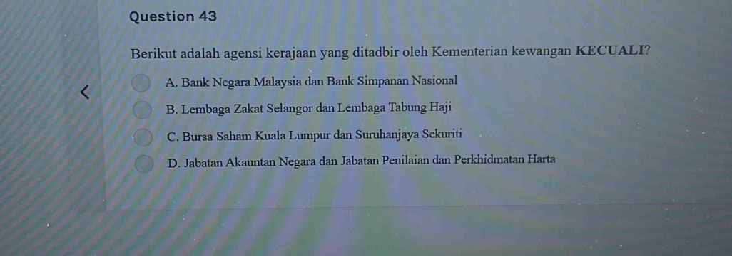 Berikut adalah agensi kerajaan yang ditadbir oleh Kementerian kewangan KECUALI?
A. Bank Negara Malaysia dan Bank Simpanan Nasional
B. Lembaga Zakat Selangor dan Lembaga Tabung Haji
C. Bursa Saham Kuala Lumpur dan Suruhanjaya Sekuriti
D. Jabatan Akauntan Negara dan Jabatan Penilaian dan Perkhidmatan Harta