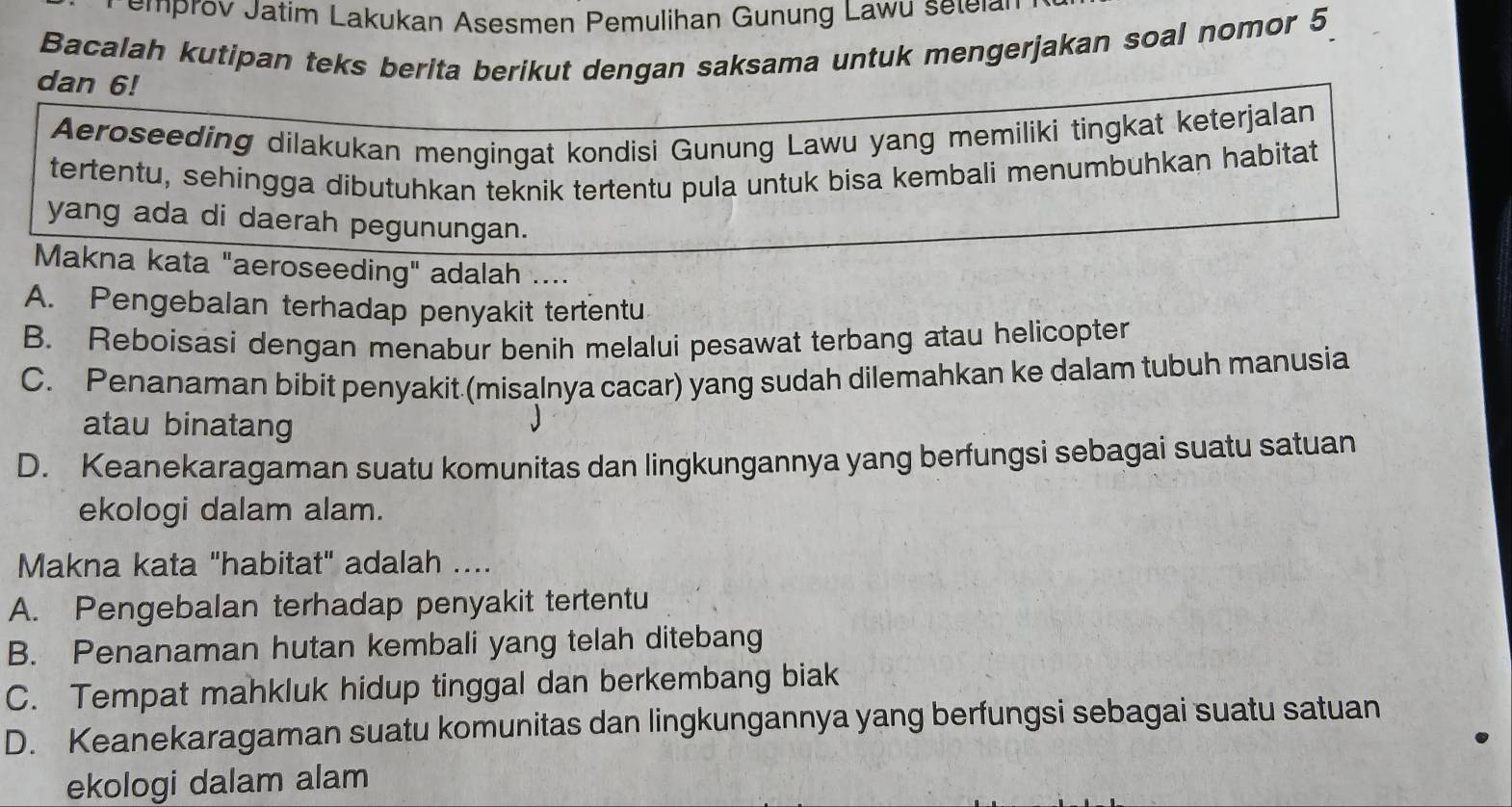 emprov Jatim Lakukan Asesmen Pemulihan Gunung Lawu setelan
Bacalah kutipan teks berita berikut dengan saksama untuk mengerjakan soal nomor 5
dan 6!
Aeroseeding dilakukan mengingat kondisi Gunung Lawu yang memiliki tingkat keterjalan
tertentu, sehingga dibutuhkan teknik tertentu pula untuk bisa kembali menumbuhkan habitat
yang ada di daerah pegunungan.
Makna kata "aeroseeding" adalah ....
A. Pengebalan terhadap penyakit tertentu
B. Reboisasi dengan menabur benih melalui pesawat terbang atau helicopter
C. Penanaman bibit penyakit (misalnya cacar) yang sudah dilemahkan ke dalam tubuh manusia
atau binatang
D. Keanekaragaman suatu komunitas dan lingkungannya yang berfungsi sebagai suatu satuan
ekologi dalam alam.
Makna kata "habitat" adalah ....
A. Pengebalan terhadap penyakit tertentu
B. Penanaman hutan kembali yang telah ditebang
C. Tempat mahkluk hidup tinggal dan berkembang biak
D. Keanekaragaman suatu komunitas dan lingkungannya yang berfungsi sebagai suatu satuan
ekologi dalam alam