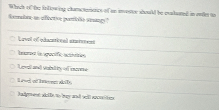 Which of the following characteristics of an investor should be evaluted in ender to
frmuibte an effective partiblic stategy"
Level of educatiional atinment
Imerest in speciffic activities
Level and subillity of income
Level of Intenet skills
Judigment skills to buy and sell securities