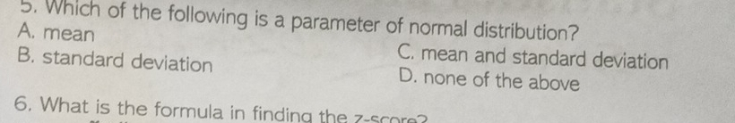 Which of the following is a parameter of normal distribution?
A. mean C. mean and standard deviation
B. standard deviation D. none of the above
6. What is the formula in finding the z -scor?