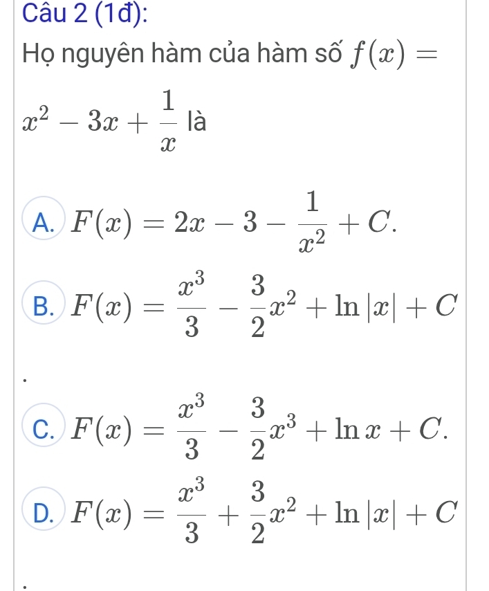 (1đ):
Họ nguyên hàm của hàm số f(x)=
x^2-3x+ 1/x la
A. F(x)=2x-3- 1/x^2 +C.
B. F(x)= x^3/3 - 3/2 x^2+ln |x|+C
C. F(x)= x^3/3 - 3/2 x^3+ln x+C.
D. F(x)= x^3/3 + 3/2 x^2+ln |x|+C