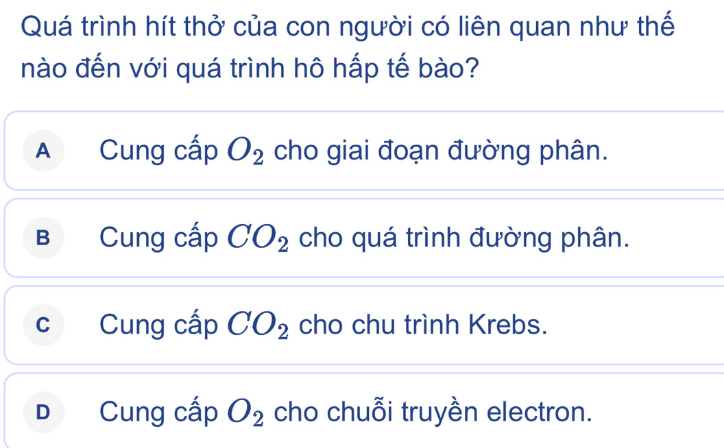 Quá trình hít thở của con người có liên quan như thế
nào đến với quá trình hô hấp tế bào?
A Cung cấp O_2 cho giai đoạn đường phân.
B  Cung cấp CO_2 cho quá trình đường phân.
c Cung cấp CO_2 cho chu trình Krebs.
D Cung cấp O_2 cho chuỗi truyền electron.