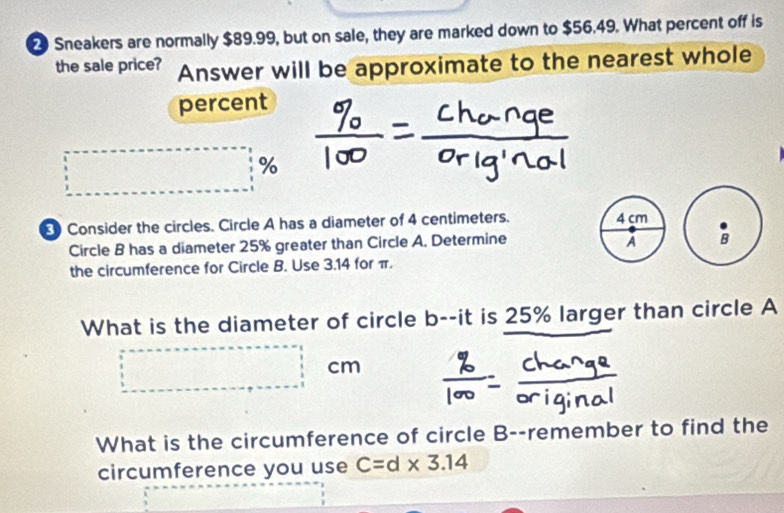 Sneakers are normally $89.99, but on sale, they are marked down to $56.49. What percent off is 
the sale price? Answer will be approximate to the nearest whole 
percent
%
Consider the circles. Circle A has a diameter of 4 centimeters. 
Circle B has a diameter 25% greater than Circle A. Determine 
the circumference for Circle B. Use 3.14 for π. 
What is the diameter of circle b --it is 25% larger than circle A
cm
What is the circumference of circle B --remember to find the 
circumference you use C=d* 3.14