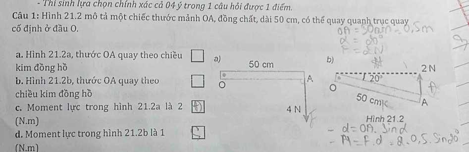 Thi sinh lựa chọn chính xác cả 04 ý trong 1 câu hỏi được 1 điểm. 
Câu 1: Hình 21.2 mô tả một chiếc thước mảnh OA, đồng chất, dài 50 cm, có thể quay quanh trục quay 
cố định ở đầu O. 
a. Hình 21.2a, thước OA quay theo chiều a) 50 cm b) 
kim đồng hồ 2 N
b. Hình 21.2b, thước OA quay theo 
A
20°
。 
。 
. 50 cm³
chiều kim đồng hồ 
c. Moment lực trong hình 21.2a là 2 4 N
A 
(N.m) 
Hình 21.2
d. Moment lực trong hình 21.2b là 1 
(N.m)