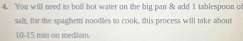 You will need to boil hot water on the big pan & add 1 tablespoon of 
salt, for the spaghetti noodles to cook, this process will take about
10-15 min on medium.