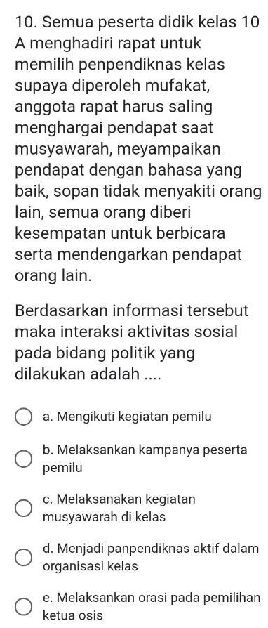 Semua peserta didik kelas 10
A menghadiri rapat untuk
memilih penpendiknas kelas
supaya diperoleh mufakat,
anggota rapat harus saling
menghargai pendapat saat
musyawarah, meyampaikan
pendapat dengan bahasa yang
baik, sopan tidak menyakiti orang
lain, semua orang diberi
kesempatan untuk berbicara
serta mendengarkan pendapat
orang lain.
Berdasarkan informasi tersebut
maka interaksi aktivitas sosial
pada bidang politik yang
dilakukan adalah ....
a. Mengikuti kegiatan pemilu
b. Melaksankan kampanya peserta
pemilu
c. Melaksanakan kegiatan
musyawarah di kelas
d. Menjadi panpendiknas aktif dalam
organisasi kelas
e. Melaksankan orasi pada pemilihan
ketua osis