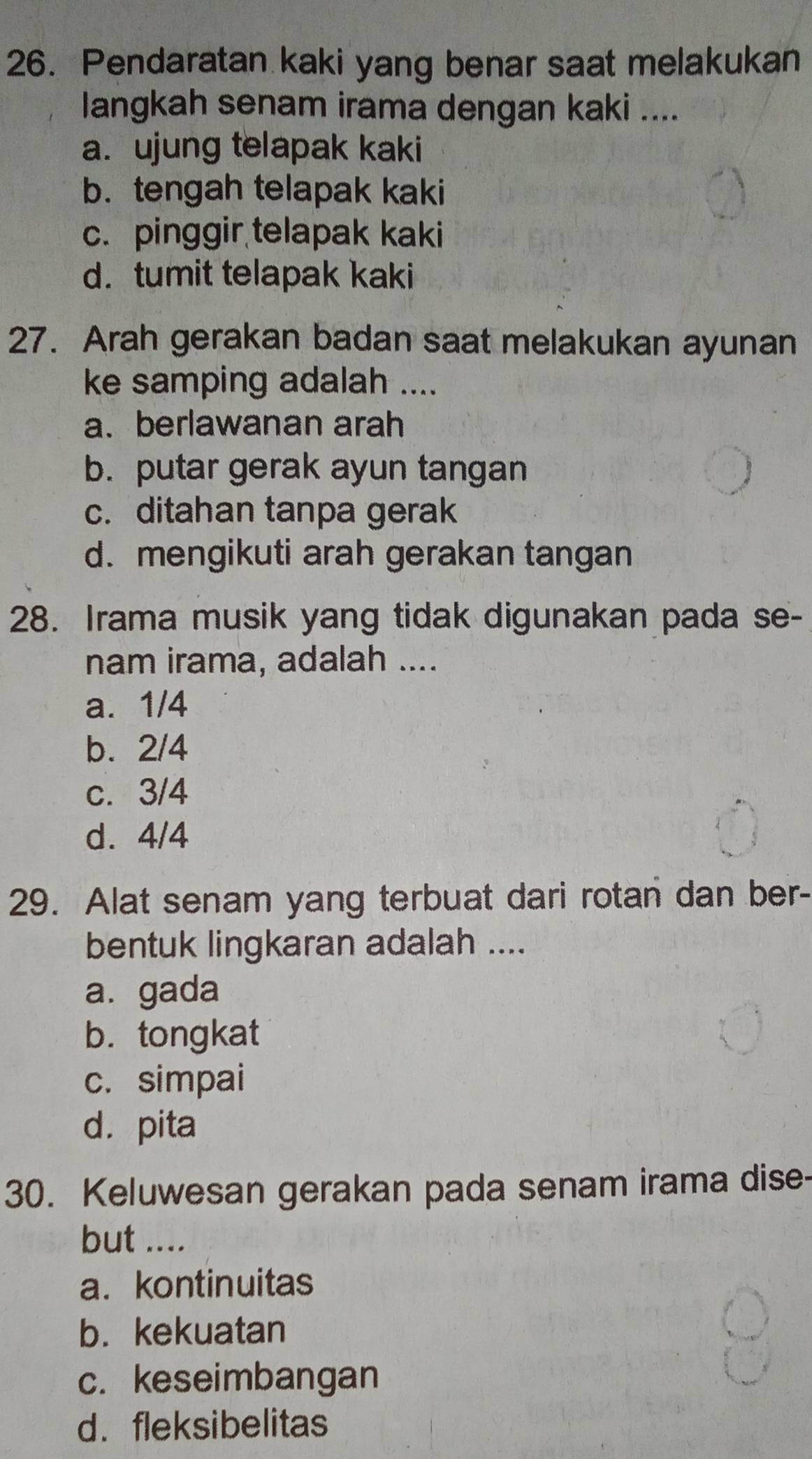 Pendaratan kaki yang benar saat melakukan
langkah senam irama dengan kaki ....
a. ujung telapak kaki
b. tengah telapak kaki
c. pinggir telapak kaki
d. tumit telapak kaki
27. Arah gerakan badan saat melakukan ayunan
ke samping adalah ....
a. berlawanan arah
b. putar gerak ayun tangan
c. ditahan tanpa gerak
d. mengikuti arah gerakan tangan
28. Irama musik yang tidak digunakan pada se-
nam irama, adalah ....
a. 1/4
b. 2/4
c. 3/4
d. 4/4
29. Alat senam yang terbuat dari rotan dan ber-
bentuk lingkaran adalah ....
a.gada
b. tongkat
c. simpai
dá pita
30. Keluwesan gerakan pada senam irama dise-
but ....
a. kontinuitas
b. kekuatan
c. keseimbangan
d. fleksibelitas