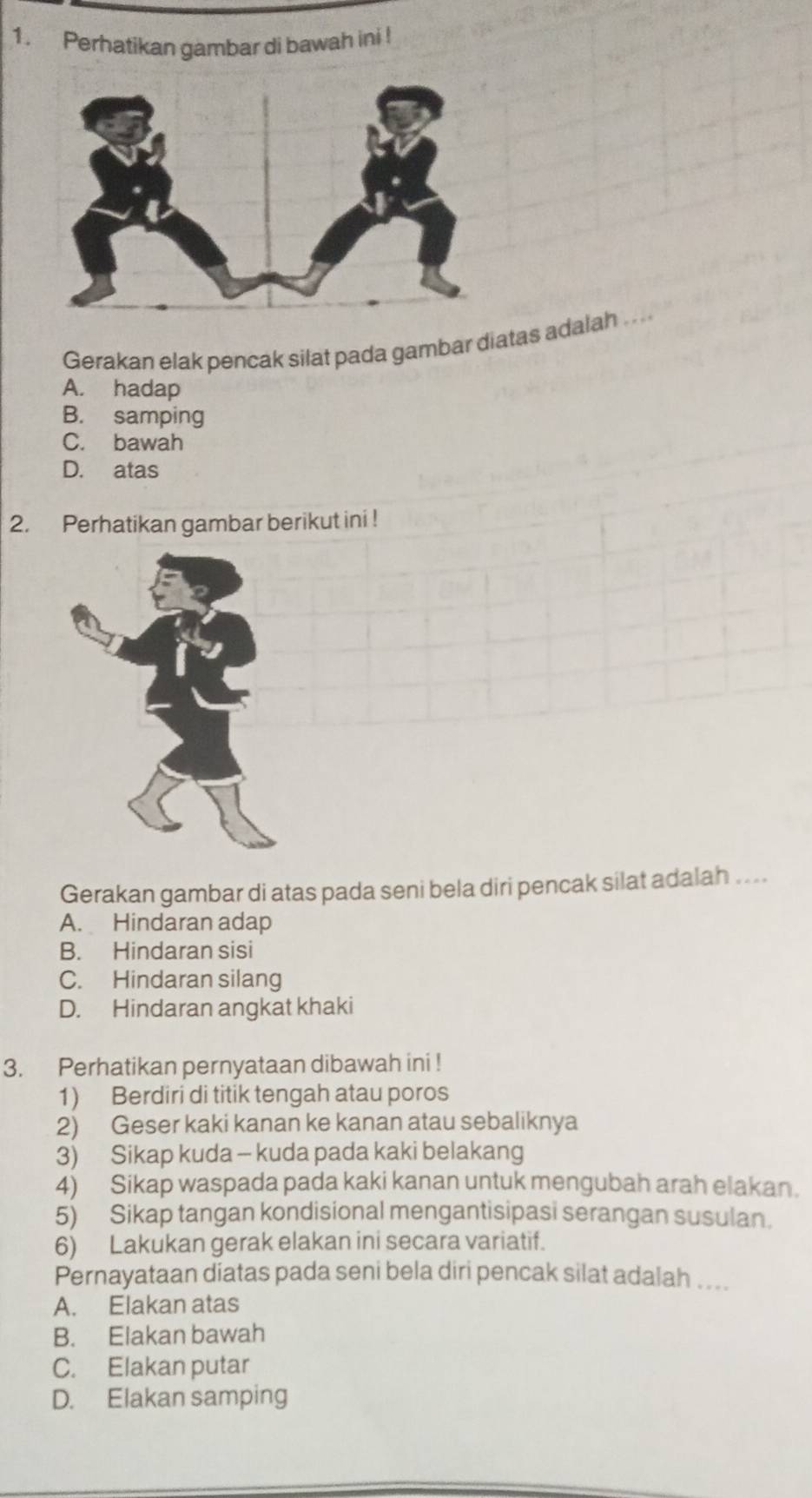 Perhatikan gambar di bawah ini !
Gerakan elak pencak silat pada gambar diatas adalah .
A. hadap
B. samping
C. bawah
D. atas
2. Perhatikan gambar berikut ini !
Gerakan gambar di atas pada seni bela diri pencak silat adalah ....
A. Hindaran adap
B. Hindaran sisi
C. Hindaran silang
D. Hindaran angkat khaki
3. Perhatikan pernyataan dibawah ini !
1) Berdiri di titik tengah atau poros
2) Geser kaki kanan ke kanan atau sebaliknya
3) Sikap kuda - kuda pada kaki belakang
4) Sikap waspada pada kaki kanan untuk mengubah arah elakan.
5) Sikap tangan kondisional mengantisipasi serangan susulan.
6) Lakukan gerak elakan ini secara variatif.
Pernayataan diatas pada seni bela diri pencak silat adalah ....
A. Elakan atas
B. Elakan bawah
C. Elakan putar
D. Elakan samping