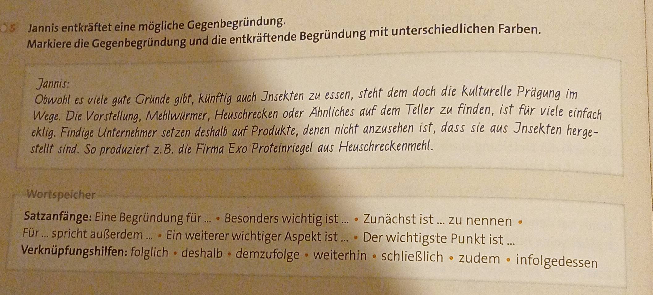 )5 Jannis entkräftet eine mögliche Gegenbegründung. 
Markiere die Gegenbegründung und die entkräftende Begründung mit unterschiedlichen Farben. 
Jannis: 
Obwohl es viele gute Gründe gibt, künftig auch Insekten zu essen, steht dem doch die kulturelle Prägung im 
Wege. Die Vorstellung, Mehlwürmer, Heuschrecken oder Ähnliches auf dem Teller zu finden, ist für viele einfach 
eklig. Findige Unternehmer setzen deshalb auf Produkte, denen nicht anzusehen ist, dass sie aus Insekten herge- 
stellt sind. So produziert z.B. die Firma Exo Proteinriegel aus Heuschreckenmehl. 
Wortspeicher 
Satzanfänge: Eine Begründung für ... • Besonders wichtig ist ... • Zunächst ist ... zu nennen » 
Für ... spricht außerdem ... » Ein weiterer wichtiger Aspekt ist ... » Der wichtigste Punkt ist ... 
Verknüpfungshilfen: folglich • deshalb • demzufolge • weiterhin • schließlich • zudem • infolgedessen