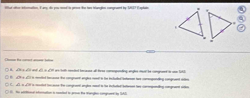 Wifut other information, if any, do you need to prove the two triangles congruent by SAS? Explain
a
Q
L
Chose the conect anpeer beime
A ∠ N≌ ∠ 1 and ∠ 1≌ ∠ 3 are both needed because all three corresponding angles must be congruent to use SAS
B ∠ 3 ∠ 3 is readed because the congruent angles need to be included between two comesponding congruent sides
C ∠ 1 ∠ B is needed because the conguent angles need to be included between two comrespending congruent sides
D. Nis additional information is needed to prove the triangles congruent by SAS