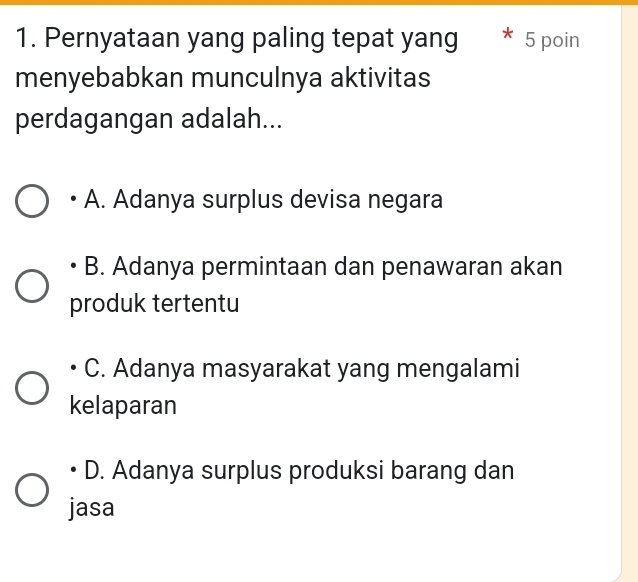 Pernyataan yang paling tepat yang * 5 poin
menyebabkan munculnya aktivitas
perdagangan adalah...
A. Adanya surplus devisa negara
B. Adanya permintaan dan penawaran akan
produk tertentu
C. Adanya masyarakat yang mengalami
kelaparan
D. Adanya surplus produksi barang dan
jasa