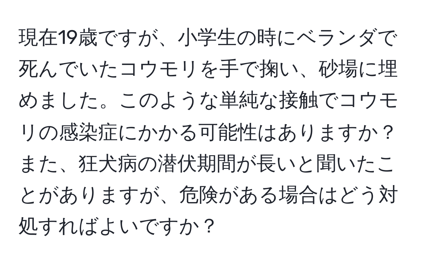 現在19歳ですが、小学生の時にベランダで死んでいたコウモリを手で掬い、砂場に埋めました。このような単純な接触でコウモリの感染症にかかる可能性はありますか？また、狂犬病の潜伏期間が長いと聞いたことがありますが、危険がある場合はどう対処すればよいですか？