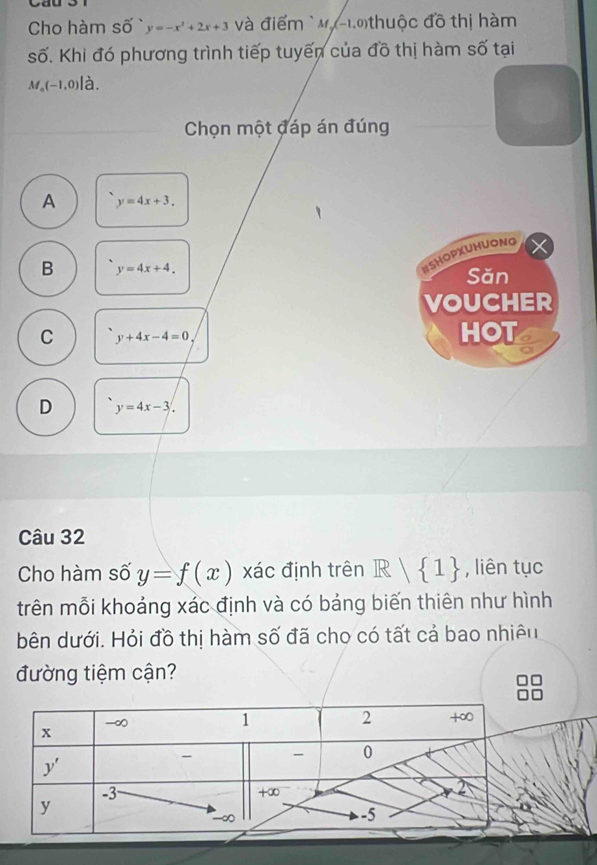 Cal
Cho hàm số y=-x^2+2x+3 và điểm ` My-1.0thuộc đồ thị hàm
số. Khi đó phương trình tiếp tuyến của đồ thị hàm số tại
M_0(-1,0) à.
Chọn một đáp án đúng
A
y=4x+3.
B
y=4x+4.
#SHOPXUHUONG
Săn
VOUCHER
C HOT
y+4x-4=0
D
y=4x-3.
Câu 32
Cho hàm số y=f(x) xác định trên R| 1 , liên tục
trên mỗi khoảng xác định và có bảng biến thiên như hình
bên dưới. Hỏi đồ thị hàm số đã cho có tất cả bao nhiêu
đường tiệm cận?