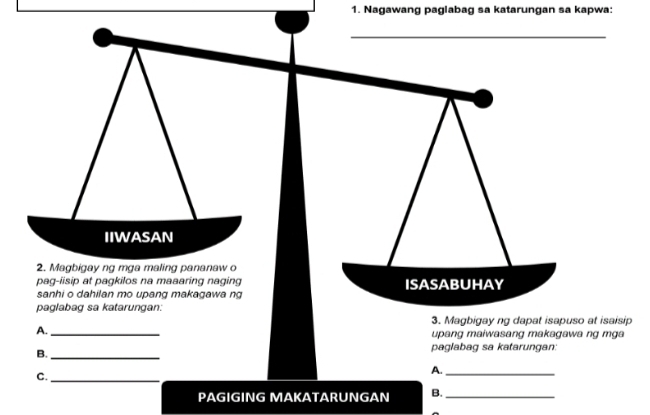 Nagawang paglabag sa katarungan sa kapwa: 
_ 
IIWASAN 
2. Magbigay ng mga maling pananaw o 
pag-iisip at pagkilos na maaaring naging ISASABUHAY 
sanhi o dahilan mo upang makagawa ng 
paglabag sa katarungan: 
3. Magbigay ng dapat isapuso at isaisip 
A._ upang maiwasang makagawa ng m g a 
paglabag sa katarungan. 
B. 
_ 
_ 
A._ 
C. 
PAGIGING MAKATARUNGAN B._