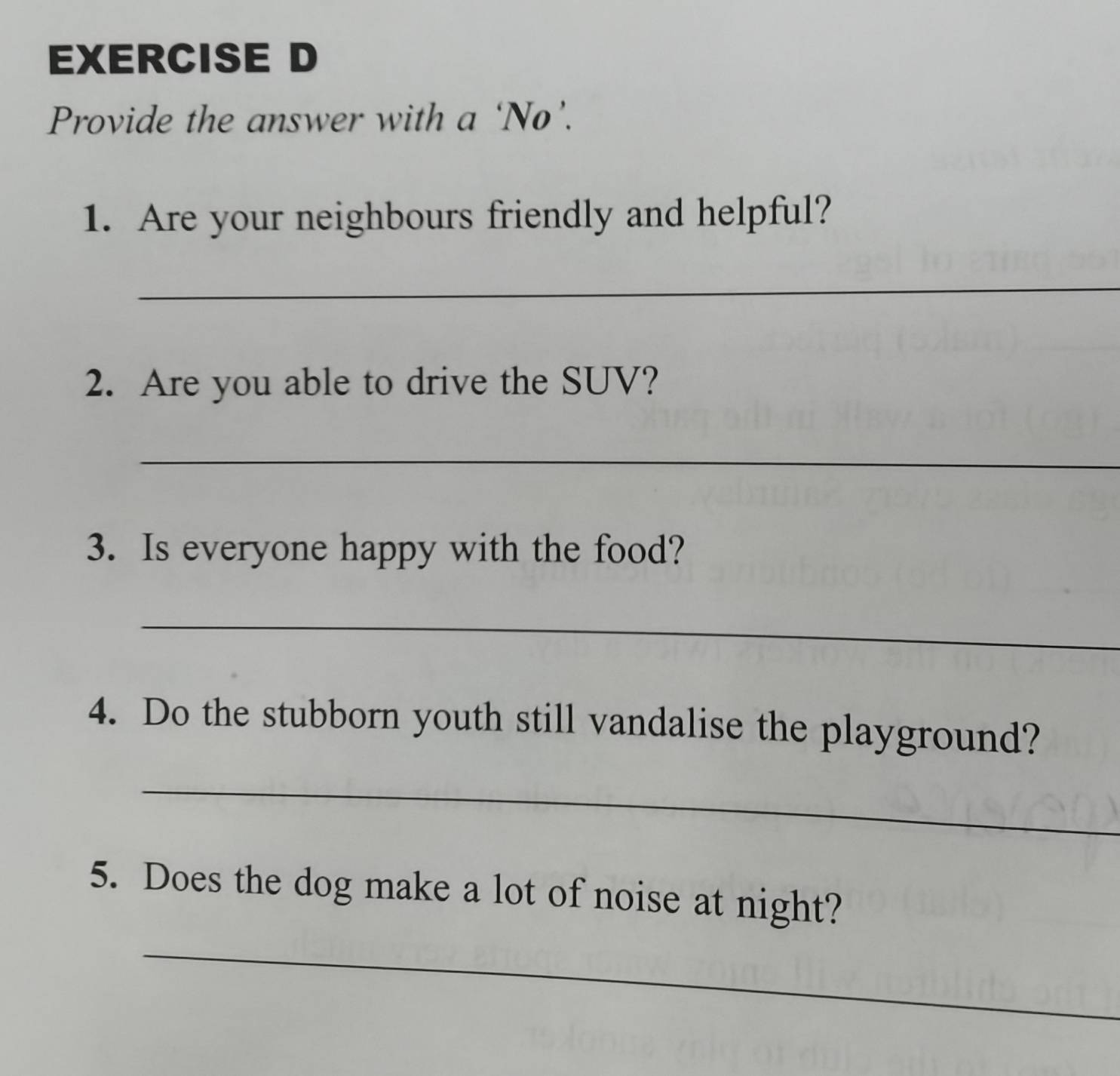 Provide the answer with a ‘No’. 
1. Are your neighbours friendly and helpful? 
_ 
2. Are you able to drive the SUV? 
_ 
3. Is everyone happy with the food? 
_ 
4. Do the stubborn youth still vandalise the playground? 
_ 
5. Does the dog make a lot of noise at night? 
_