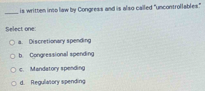 is written into law by Congress and is also called “uncontrollables”
Select one:
a. Discretionary spending
b. Congressional spending
c. Mandatory spending
d. Regulatory spending