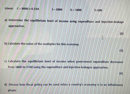 Given: C=8000+0.5Yd I=2000 G=1800 T=500
a) Determine the equilibrium level of income using expenditure and injection-leakage 
approaches. 
(6) 
b) Calculate the value of the multiplier for this economy. 
(3) 
c) Calculate the equilibrium level of income when government expenditure decreases 
from 1800 to 1700 using the expenditure and injection-leakages approaches. 
(6) 
d) Discuss how fiscal policy can be used when a country's economy is in an inflationary 
phase.