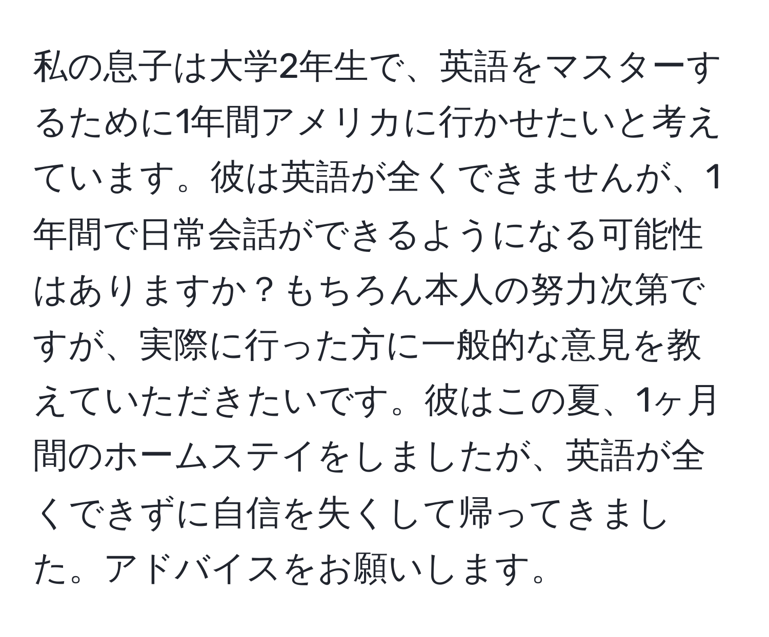 私の息子は大学2年生で、英語をマスターするために1年間アメリカに行かせたいと考えています。彼は英語が全くできませんが、1年間で日常会話ができるようになる可能性はありますか？もちろん本人の努力次第ですが、実際に行った方に一般的な意見を教えていただきたいです。彼はこの夏、1ヶ月間のホームステイをしましたが、英語が全くできずに自信を失くして帰ってきました。アドバイスをお願いします。