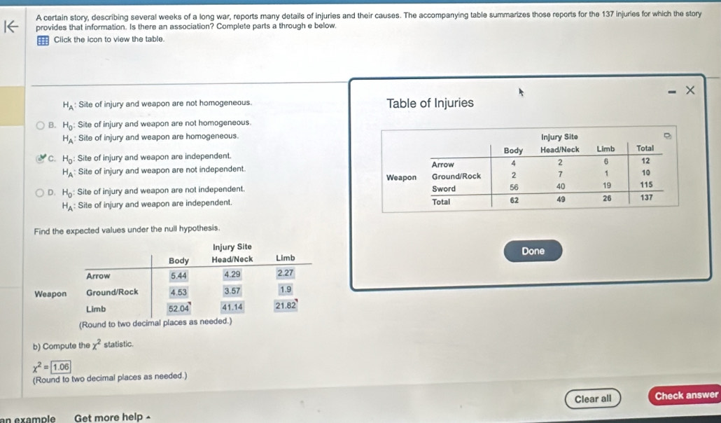A certain story, describing several weeks of a long war, reports many details of injuries and their causes. The accompanying table summarizes those reports for the 137 injuries for which the story
provides that information. Is there an association? Complete parts a through e below.
: Click the icon to view the table.
X
H_A Site of injury and weapon are not homogeneous. Table of Injuries
B. H_0 Site of injury and weapon are not homogeneous.
H_A Site of injury and weapon are homogeneous.
C. H_0 : Site of injury and weapon are independent.
H_A Site of injury and weapon are not independent.
D. H_0 Site of injury and weapon are not independent.
H_A : Site of injury and weapon are independent. 
Find the expected values under the null hypothesis.
Done
(Round to two decimal places as
b) Compute the x^2 statistic
x^2= 1.06
(Round to two decimal places as needed.)
Clear all Check answer
an example Get more help -