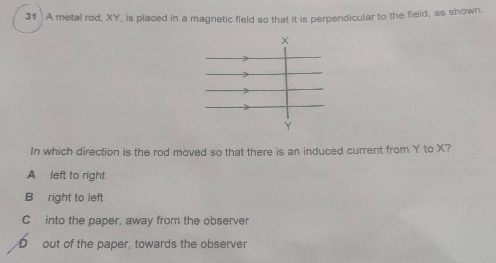 A metal rod, XY, is placed in a magnetic field so that it is perpendicular to the field, as shown.
In which direction is the rod moved so that there is an induced current from Y to X?
A left to right
B right to left
C into the paper, away from the observer
D out of the paper, towards the observer