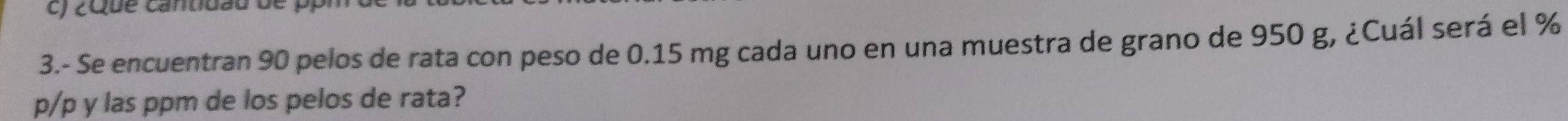 ¿Que cantidau de p
3.- Se encuentran 90 pelos de rata con peso de 0.15 mg cada uno en una muestra de grano de 950 g, ¿Cuál será el %
p/p y las ppm de los pelos de rata?