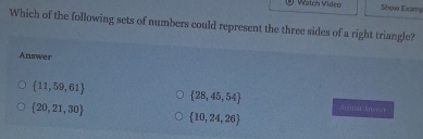 Vtch Video Show Exame
Which of the following sets of numbers could represent the three sides of a right triangle?
Answer
 28,45,54
 11,59,61 Animst Anoect
 20,21,30
 10,24,26